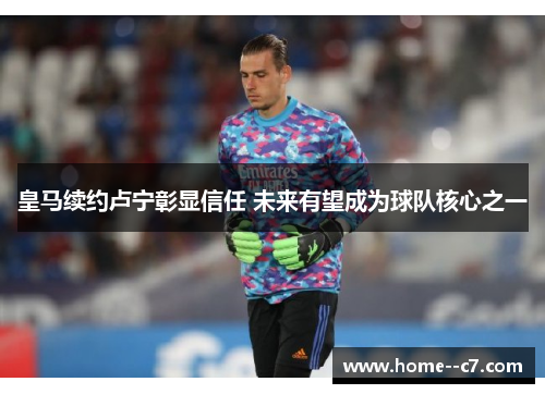 皇马续约卢宁彰显信任 未来有望成为球队核心之一